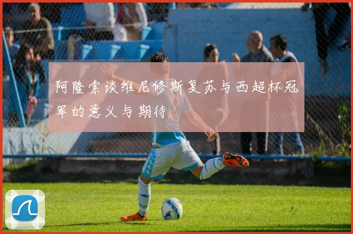 阿隆索谈维尼修斯复苏与西超杯冠军的意义与期待