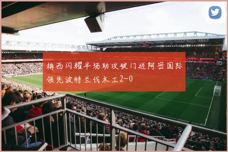 梅西闪耀半场助攻破门迈阿密国际领先波特兰伐木工2-0