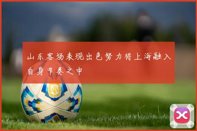 山东客场表现出色努力将上海融入自身节奏之中