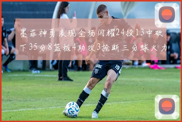 墨菲神勇表现全场闪耀24投13中砍下35分8篮板4助攻3抢断三分球火力全开