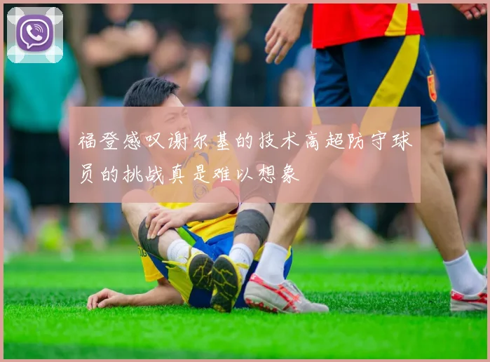 福登感叹谢尔基的技术高超防守球员的挑战真是难以想象