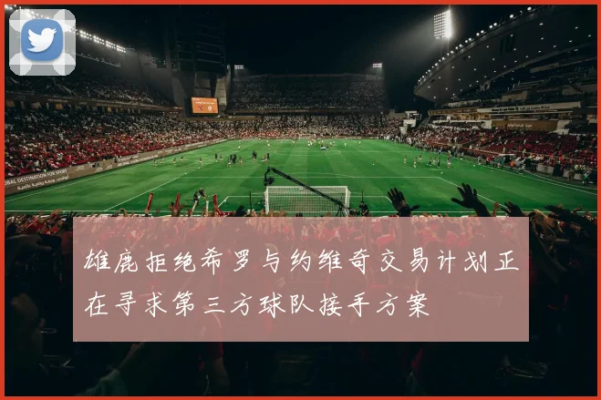 雄鹿拒绝希罗与约维奇交易计划正在寻求第三方球队接手方案