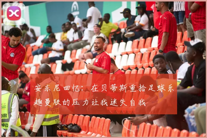安东尼回忆：在贝蒂斯重拾足球乐趣曼联的压力让我迷失自我