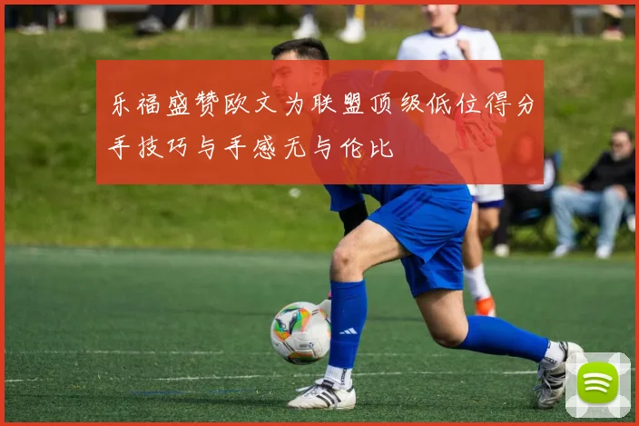 乐福盛赞欧文为联盟顶级低位得分手技巧与手感无与伦比