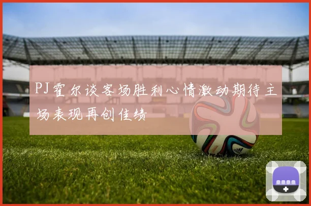 PJ霍尔谈客场胜利心情激动期待主场表现再创佳绩
