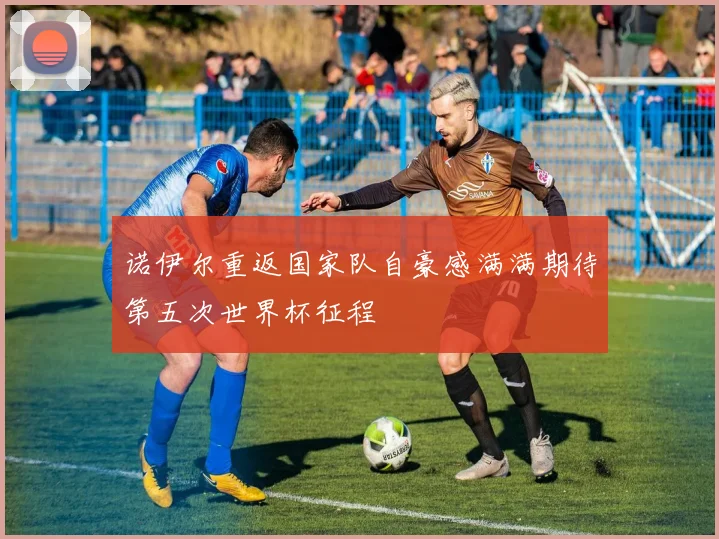 诺伊尔重返国家队自豪感满满期待第五次世界杯征程