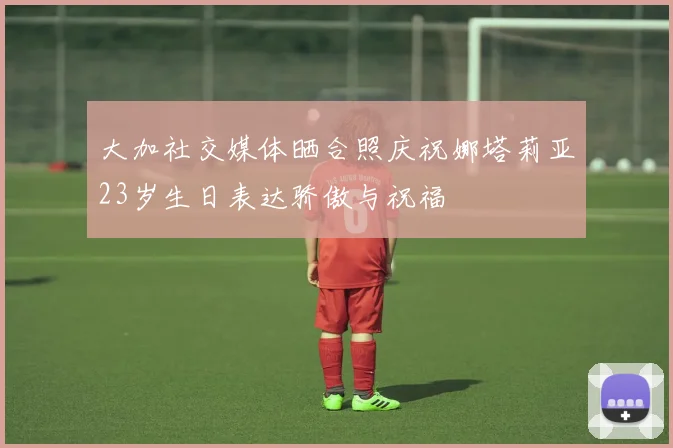 大加社交媒体晒合照庆祝娜塔莉亚23岁生日表达骄傲与祝福