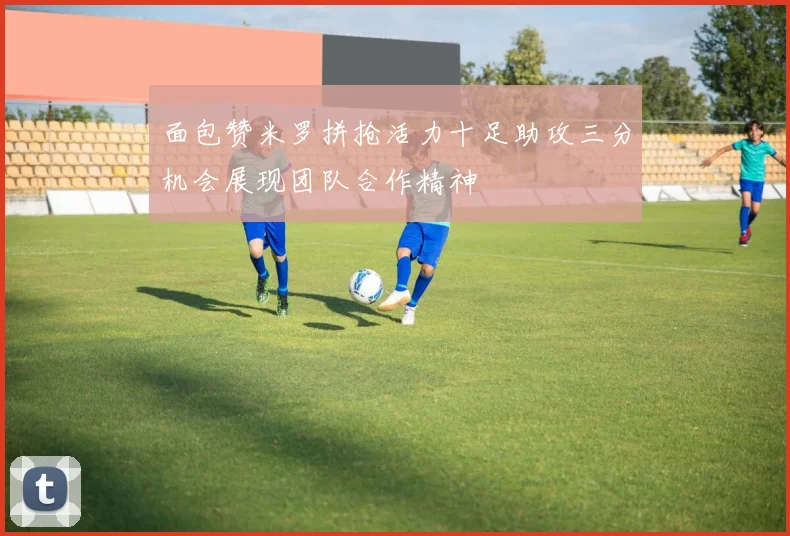 面包赞米罗拼抢活力十足助攻三分机会展现团队合作精神
