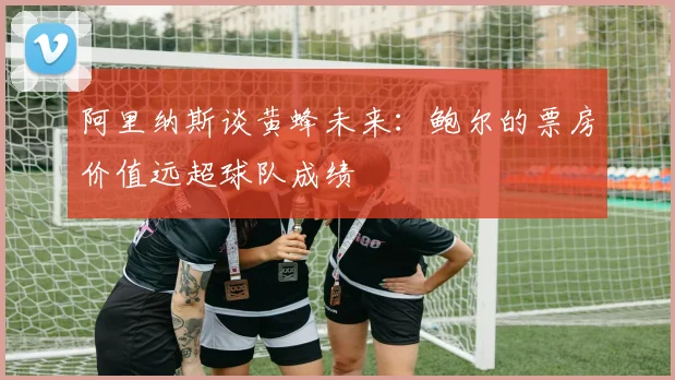 阿里纳斯谈黄蜂未来：鲍尔的票房价值远超球队成绩