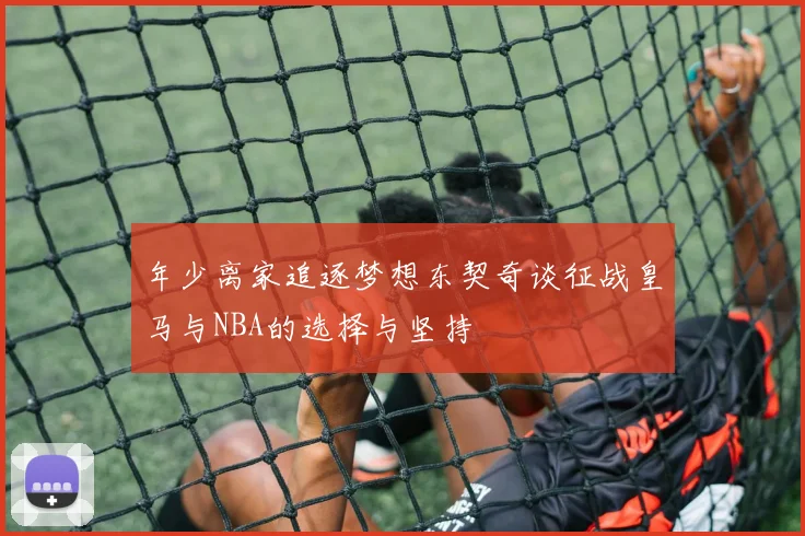 年少离家追逐梦想东契奇谈征战皇马与NBA的选择与坚持
