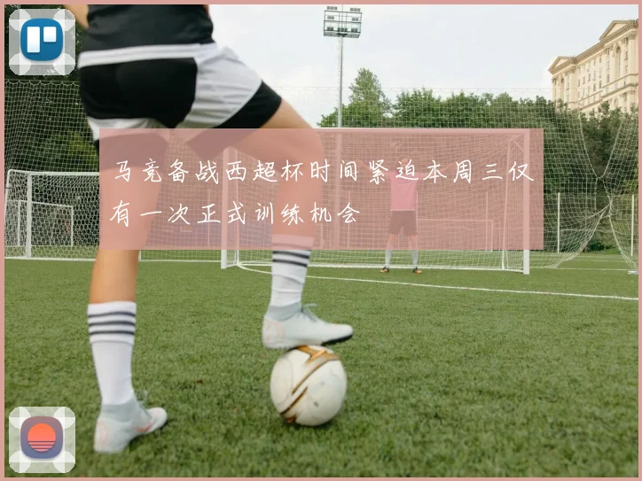 马竞备战西超杯时间紧迫本周三仅有一次正式训练机会