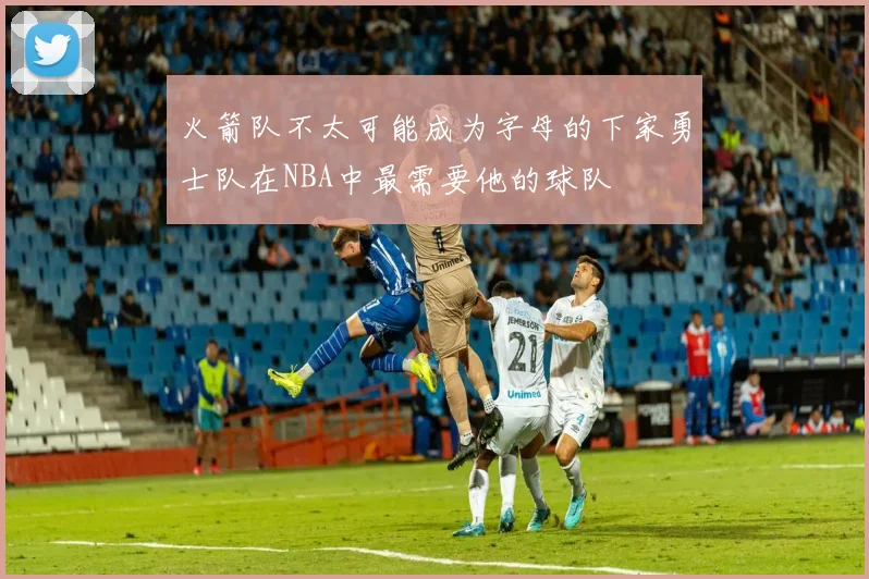 火箭队不太可能成为字母的下家勇士队在NBA中最需要他的球队
