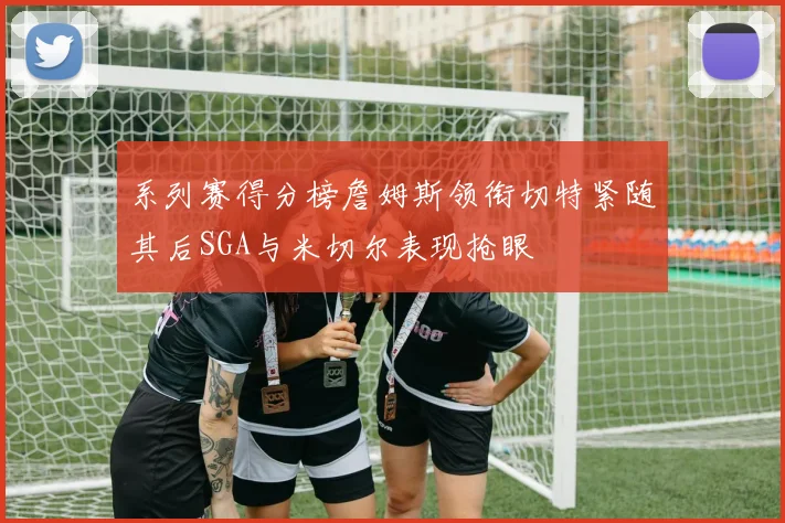 系列赛得分榜詹姆斯领衔切特紧随其后SGA与米切尔表现抢眼
