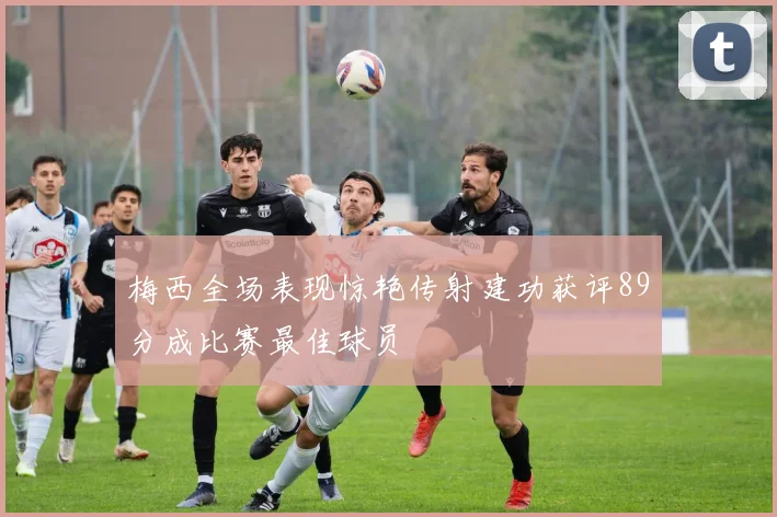 梅西全场表现惊艳传射建功获评89分成比赛最佳球员