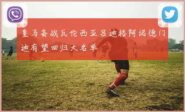 皇马备战瓦伦西亚吕迪格阿诺德门迪有望回归大名单