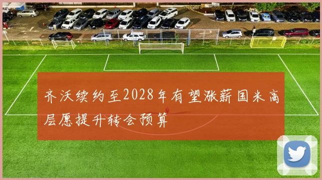 齐沃续约至2028年有望涨薪国米高层愿提升转会预算